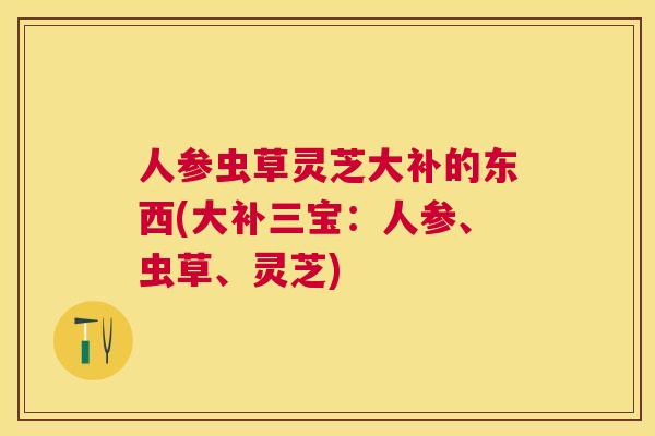 人参虫草灵芝大补的东西(大补三宝：人参、虫草、灵芝)