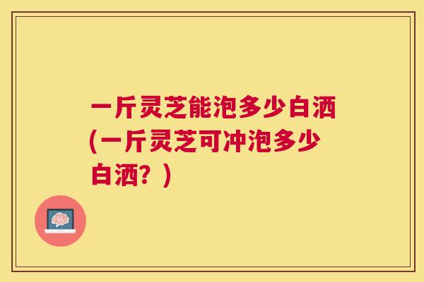 一斤灵芝能泡多少白洒(一斤灵芝可冲泡多少白洒？)
