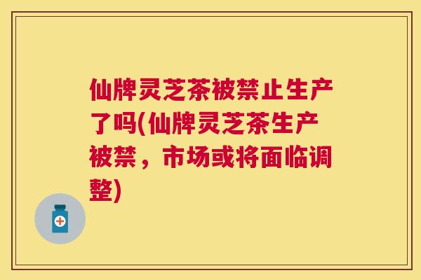 仙牌灵芝茶被禁止生产了吗(仙牌灵芝茶生产被禁,市场或将面临调整) 仙牌灵芝茶被禁止生产了吗(仙牌灵芝茶生产被禁,市场或将面临调整)
