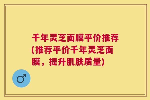 千年灵芝面膜平价推荐(推荐平价千年灵芝面膜，提升质量)