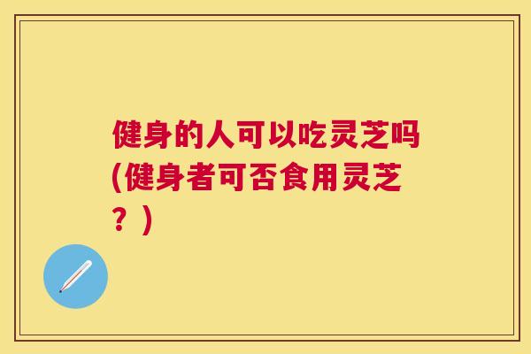 健身的人可以吃灵芝吗(健身者可否食用灵芝?) 健身的人可以吃灵芝吗(健身者可否食用灵芝?)