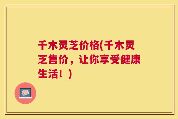 千木灵芝价格(千木灵芝售价，让你享受健康生活！)