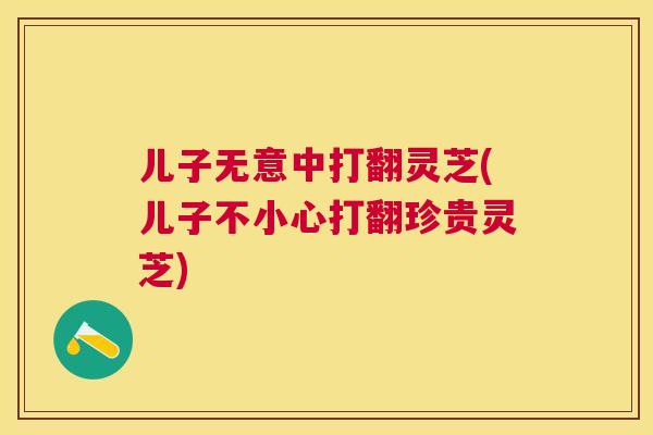 儿子无意中打翻灵芝(儿子不小心打翻珍贵灵芝) 儿子无意中打翻灵芝(儿子不小心打翻珍贵灵芝)