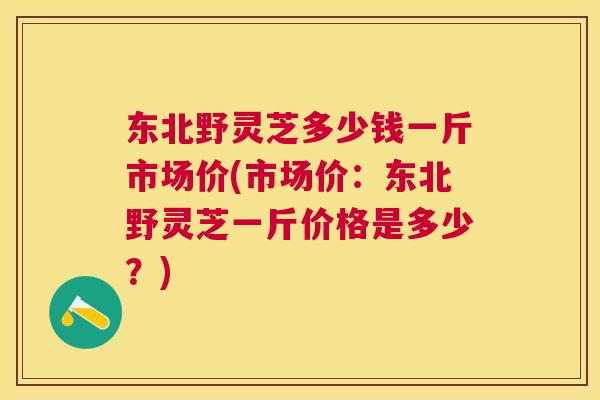 东北野灵芝多少钱一斤市场价(市场价：东北野灵芝一斤价格是多少？)
