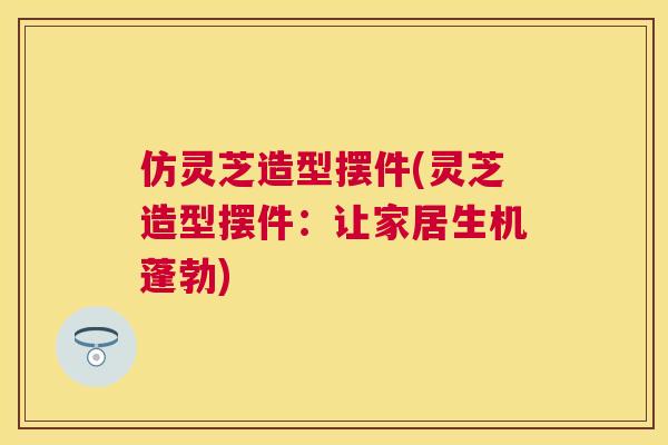 仿灵芝造型摆件(灵芝造型摆件：让家居生机蓬勃)