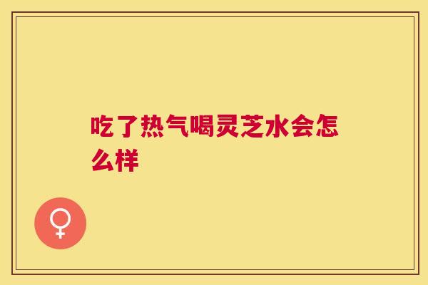 吃了热气喝灵芝水会怎么样 吃了热气喝灵芝水会怎么样