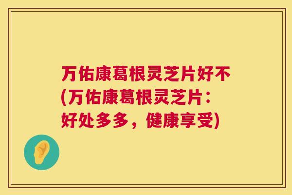 万佑康葛根灵芝片好不(万佑康葛根灵芝片：好处多多，健康享受)