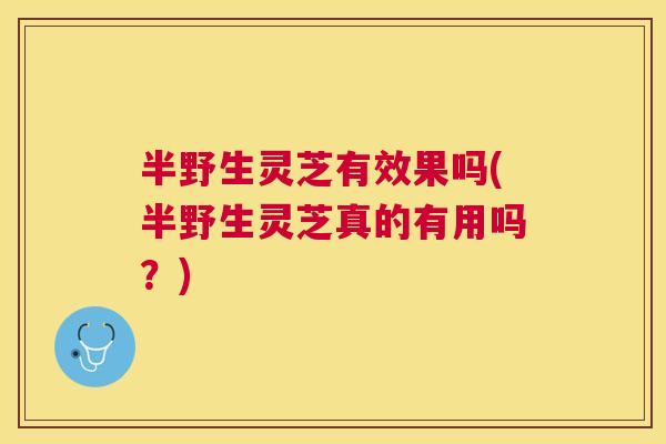 半野生灵芝有效果吗(半野生灵芝真的有用吗？)