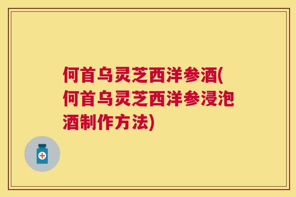 何首乌灵芝西洋参酒(何首乌灵芝西洋参浸泡酒制作方法) 何首乌灵芝西洋参酒(何首乌灵芝西洋参浸泡酒制作方法)