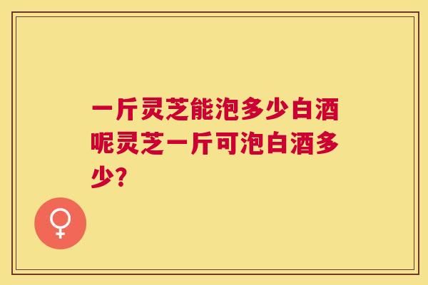一斤灵芝能泡多少白酒呢灵芝一斤可泡白酒多少? 一斤灵芝能泡多少白酒呢灵芝一斤可泡白酒多少?
