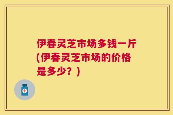 伊春灵芝市场多钱一斤(伊春灵芝市场的价格是多少？)