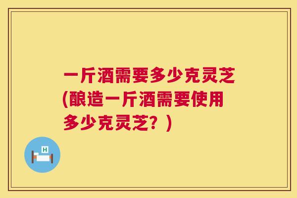 一斤酒需要多少克灵芝(酿造一斤酒需要使用多少克灵芝?) 一斤酒需要多少克灵芝(酿造一斤酒需要使用多少克灵芝?)
