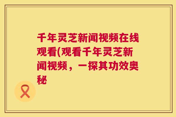 千年灵芝新闻视频在线观看(观看千年灵芝新闻视频，一探其功效奥秘