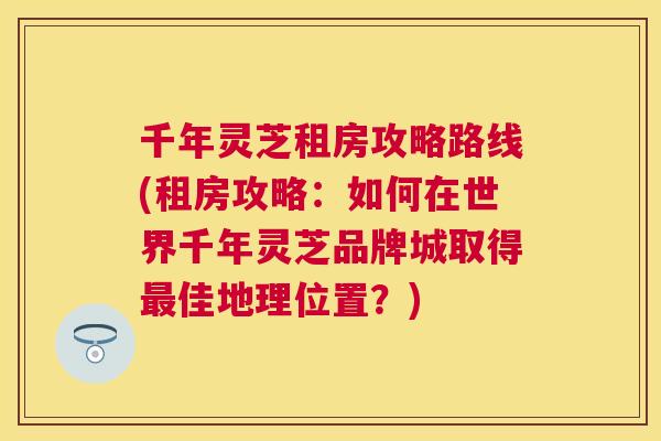 千年灵芝租房攻略路线(租房攻略：如何在世界千年灵芝品牌城取得佳地理位置？)