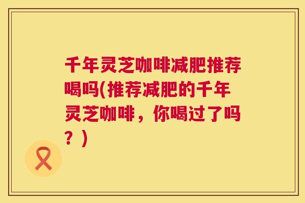 千年灵芝咖啡推荐喝吗(推荐的千年灵芝咖啡,你喝过了吗?) 千年灵芝咖啡推荐喝吗(推荐的千年灵芝咖啡,你喝过了吗?)
