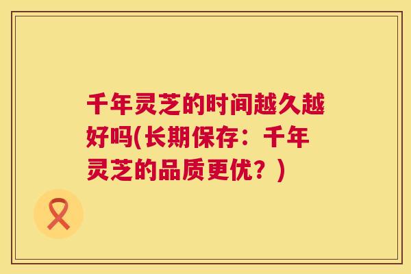 千年灵芝的时间越久越好吗(长期保存:千年灵芝的品质更优?) 千年灵芝的时间越久越好吗(长期保存:千年灵芝的品质更优?)