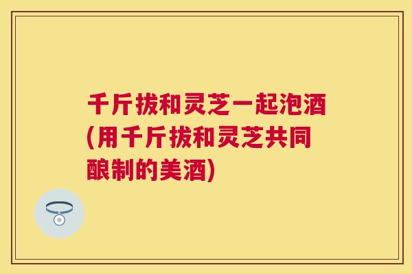 千斤拔和灵芝一起泡酒(用千斤拔和灵芝共同酿制的美酒)