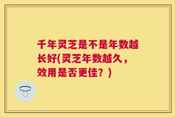 千年灵芝是不是年数越长好(灵芝年数越久,效用是否更佳?) 千年灵芝是不是年数越长好(灵芝年数越久,效用是否更佳?)