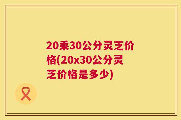 20乘30公分灵芝价格(20x30公分灵芝价格是多少)