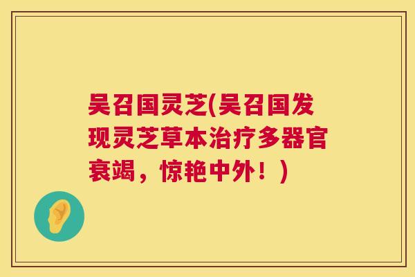 吴召国灵芝(吴召国发现灵芝草本多器官衰竭,惊艳中外!) 吴召国灵芝(吴召国发现灵芝草本多器官衰竭,惊艳中外!)