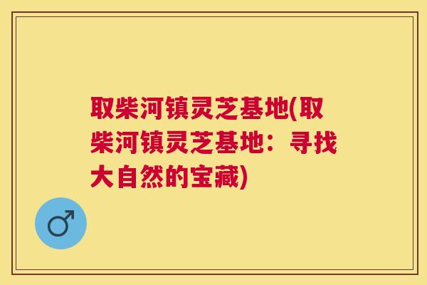 取柴河镇灵芝基地(取柴河镇灵芝基地：寻找大自然的宝藏)