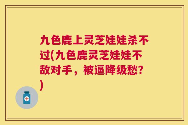 九色鹿上灵芝娃娃杀不过(九色鹿灵芝娃娃不敌对手,被逼降级愁?) 九色鹿上灵芝娃娃杀不过(九色鹿灵芝娃娃不敌对手,被逼降级愁?)