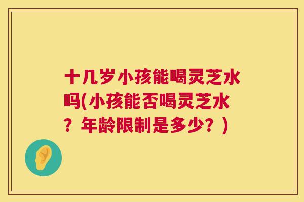 十几岁小孩能喝灵芝水吗(小孩能否喝灵芝水?年龄限制是多少?) 十几岁小孩能喝灵芝水吗(小孩能否喝灵芝水?年龄限制是多少?)