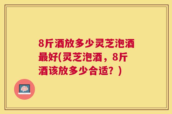 8斤酒放多少灵芝泡酒好(灵芝泡酒,8斤酒该放多少合适?) 8斤酒放多少灵芝泡酒好(灵芝泡酒,8斤酒该放多少合适?)