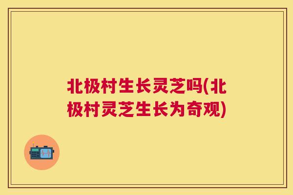 北极村生长灵芝吗(北极村灵芝生长为奇观) 北极村生长灵芝吗(北极村灵芝生长为奇观)