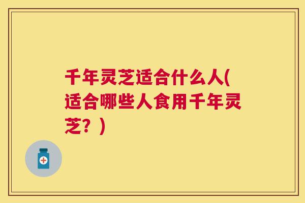 千年灵芝适合什么人(适合哪些人食用千年灵芝?) 千年灵芝适合什么人(适合哪些人食用千年灵芝?)