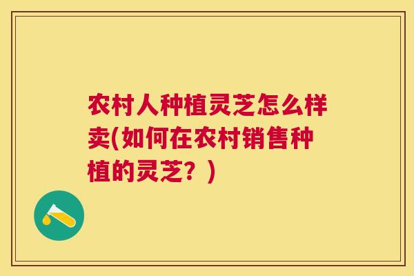 农村人种植灵芝怎么样卖(如何在农村销售种植的灵芝?) 农村人种植灵芝怎么样卖(如何在农村销售种植的灵芝?)