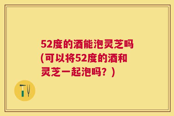 52度的酒能泡灵芝吗(可以将52度的酒和灵芝一起泡吗?) 52度的酒能泡灵芝吗(可以将52度的酒和灵芝一起泡吗?)