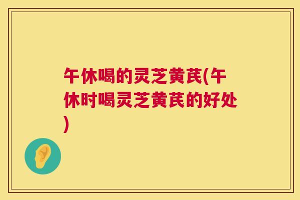 午休喝的灵芝黄芪(午休时喝灵芝黄芪的好处) 午休喝的灵芝黄芪(午休时喝灵芝黄芪的好处)