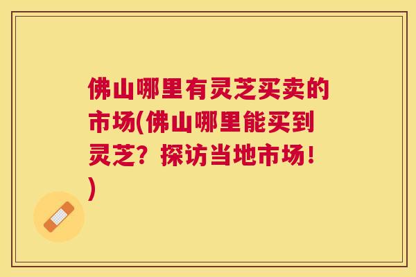 佛山哪里有灵芝买卖的市场(佛山哪里能买到灵芝?探访当地市场!) 佛山哪里有灵芝买卖的市场(佛山哪里能买到灵芝?探访当地市场!)