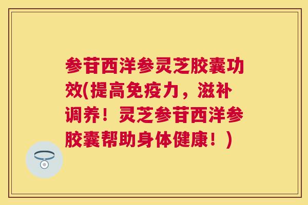 参苷西洋参灵芝胶囊功效(提高免疫力，滋补调养！灵芝参苷西洋参胶囊帮助身体健康！)