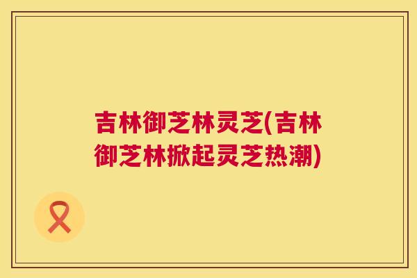 吉林御芝林灵芝(吉林御芝林掀起灵芝热潮)