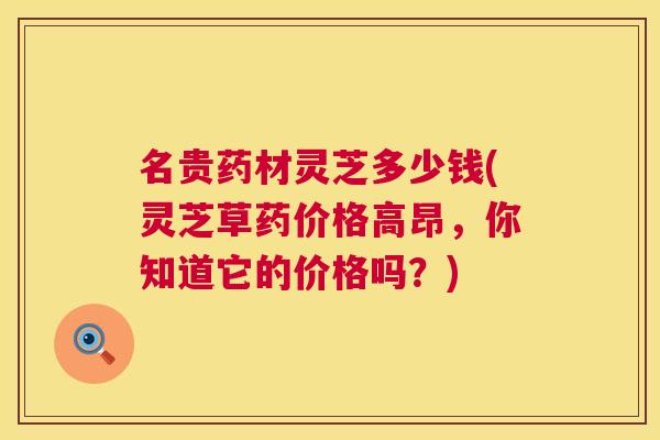 名贵药材灵芝多少钱(灵芝草药价格高昂，你知道它的价格吗？)