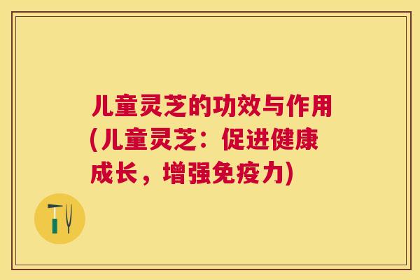 儿童灵芝的功效与作用(儿童灵芝：促进健康成长，增强免疫力)