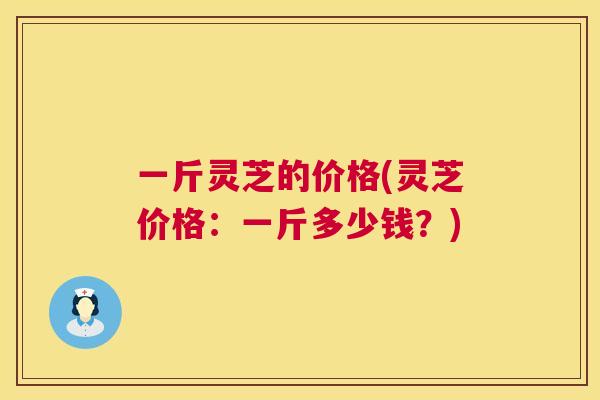 一斤灵芝的价格(灵芝价格：一斤多少钱？)