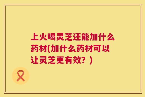 上火喝灵芝还能加什么药材(加什么药材可以让灵芝更有效?) 上火喝灵芝还能加什么药材(加什么药材可以让灵芝更有效?)