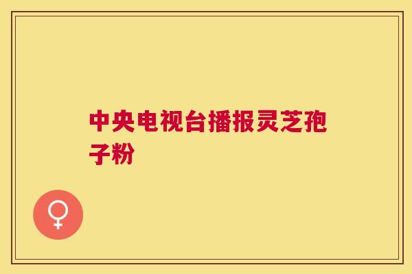 中央电视台播报灵芝孢子粉 中央电视台播报灵芝孢子粉