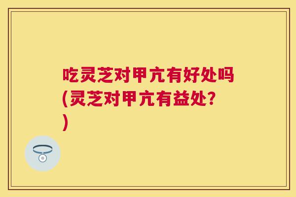 吃灵芝对甲亢有好处吗(灵芝对甲亢有益处？)