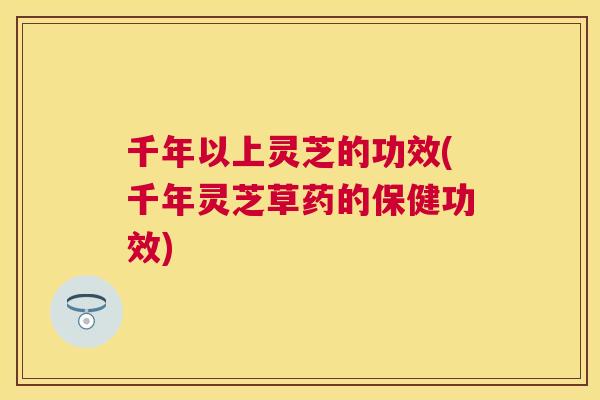 千年以上灵芝的功效(千年灵芝草药的保健功效)