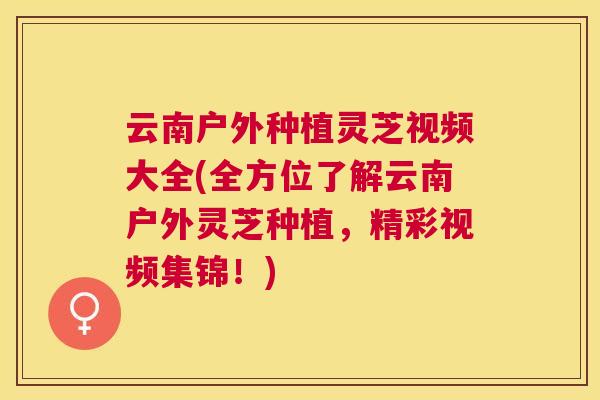 云南户外种植灵芝视频大全(全方位了解云南户外灵芝种植，精彩视频集锦！)