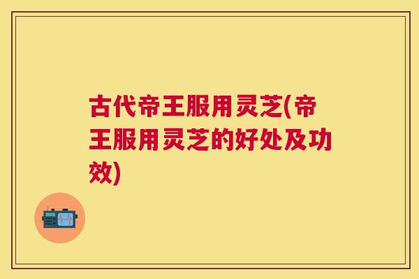 古代帝王服用灵芝(帝王服用灵芝的好处及功效) 古代帝王服用灵芝(帝王服用灵芝的好处及功效)