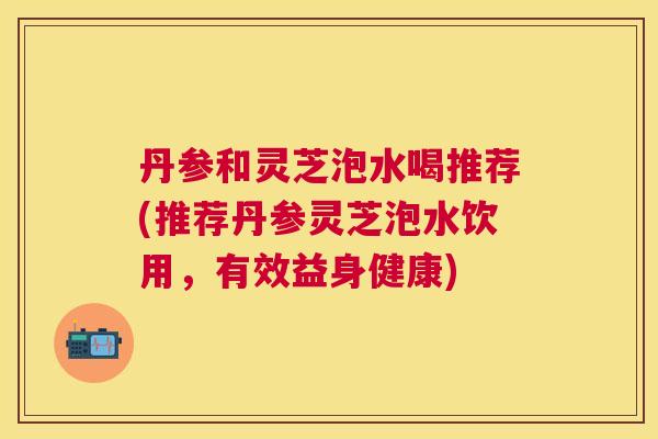 丹参和灵芝泡水喝推荐(推荐丹参灵芝泡水饮用,有效益身健康) 丹参和灵芝泡水喝推荐(推荐丹参灵芝泡水饮用,有效益身健康)