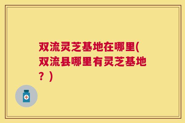 双流灵芝基地在哪里(双流县哪里有灵芝基地?) 双流灵芝基地在哪里(双流县哪里有灵芝基地?)