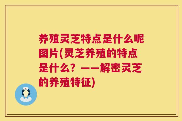 养殖灵芝特点是什么呢图片(灵芝养殖的特点是什么？——解密灵芝的养殖特征)