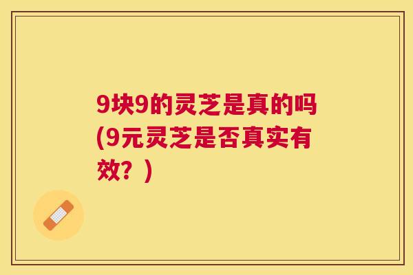 9块9的灵芝是真的吗(9元灵芝是否真实有效?) 9块9的灵芝是真的吗(9元灵芝是否真实有效?)