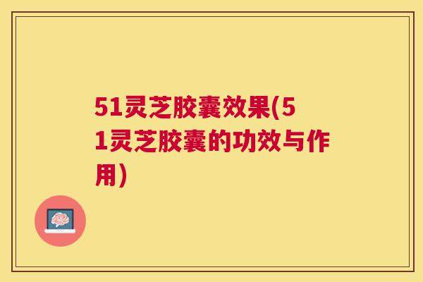 51灵芝胶囊效果(51灵芝胶囊的功效与作用)